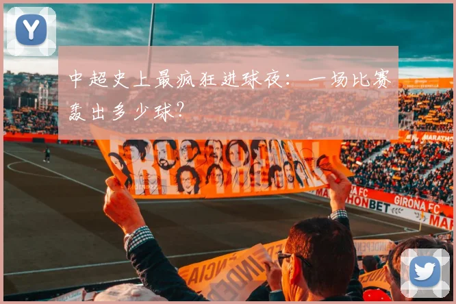 中超史上最疯狂进球夜:一场比赛轰出多少球?