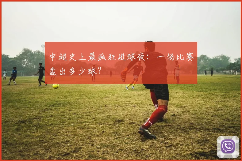 中超史上最疯狂进球夜:一场比赛轰出多少球?