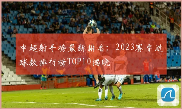 中超射手榜最新排名：2023赛季进球数排行榜TOP10揭晓