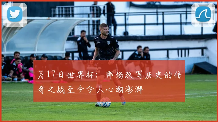 月17日世界杯：那场改写历史的传奇之战至今令人心潮澎湃